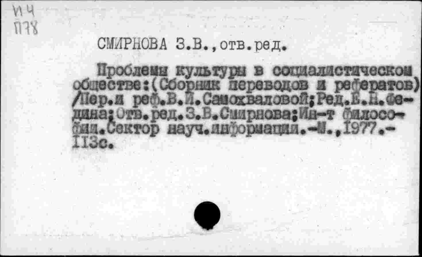 ﻿VIЧ тт
СМИРНОВА З.В., отв.ред.
Проблемы культуры в социалистическом обществе:(Сборник переводов а рефератов /Пер.и реад. и. Самохваловой; Ред.ь.н. Седина; отв. ред. З.В. Смирнова; Ин-т билосо--ин.Сектор науч.1Ш-)ориацИ11.-И.,1977.-